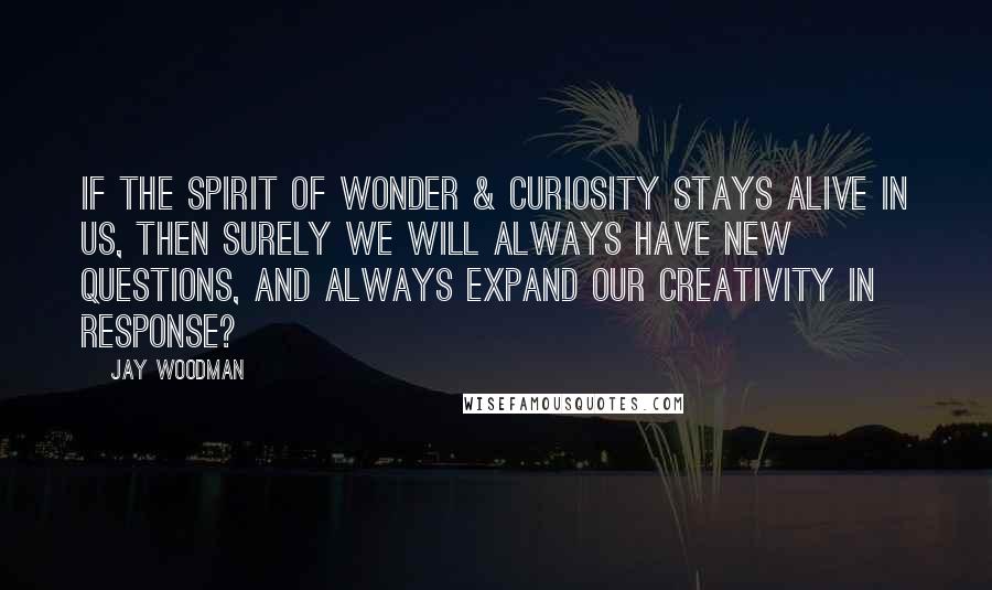 Jay Woodman Quotes: If the spirit of wonder & curiosity stays alive in us, then surely we will always have new questions, and always expand our creativity in response?