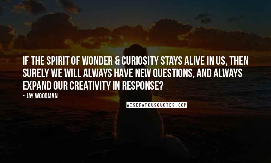 Jay Woodman Quotes: If the spirit of wonder & curiosity stays alive in us, then surely we will always have new questions, and always expand our creativity in response?
