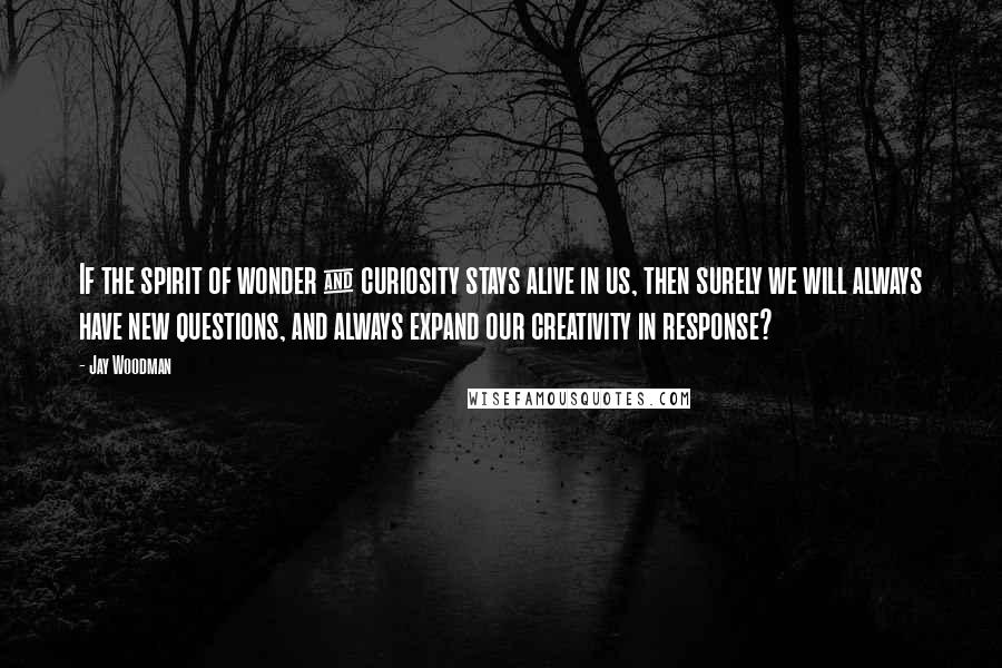 Jay Woodman Quotes: If the spirit of wonder & curiosity stays alive in us, then surely we will always have new questions, and always expand our creativity in response?