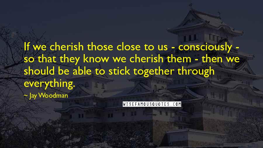 Jay Woodman Quotes: If we cherish those close to us - consciously - so that they know we cherish them - then we should be able to stick together through everything.