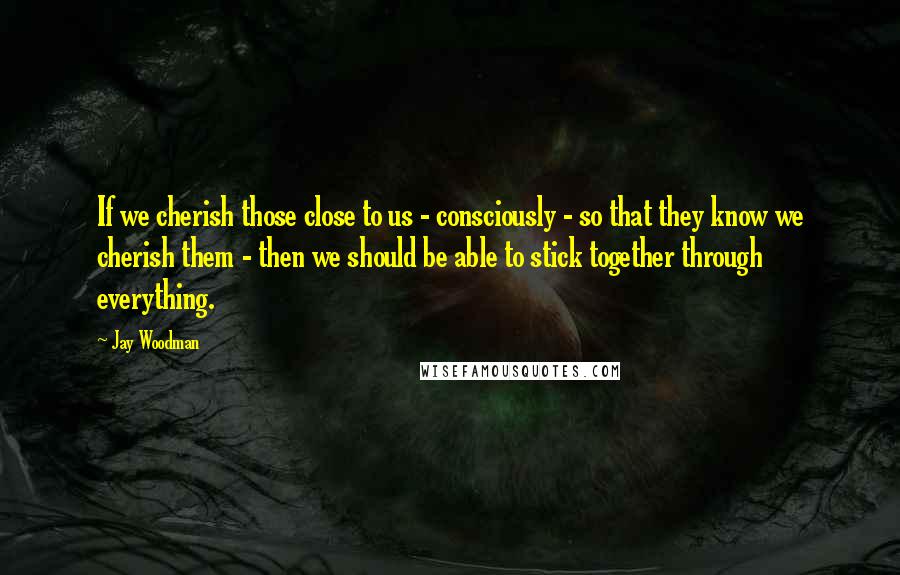 Jay Woodman Quotes: If we cherish those close to us - consciously - so that they know we cherish them - then we should be able to stick together through everything.