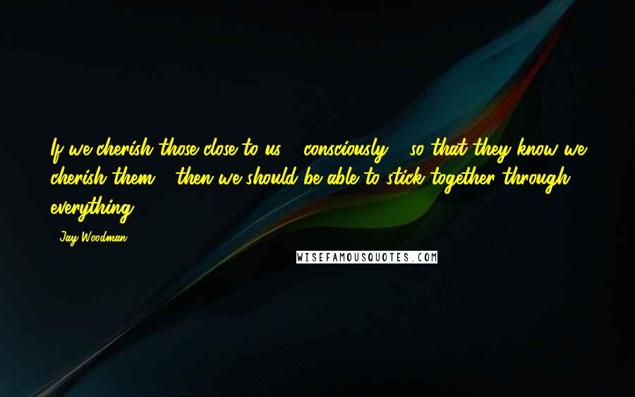 Jay Woodman Quotes: If we cherish those close to us - consciously - so that they know we cherish them - then we should be able to stick together through everything.