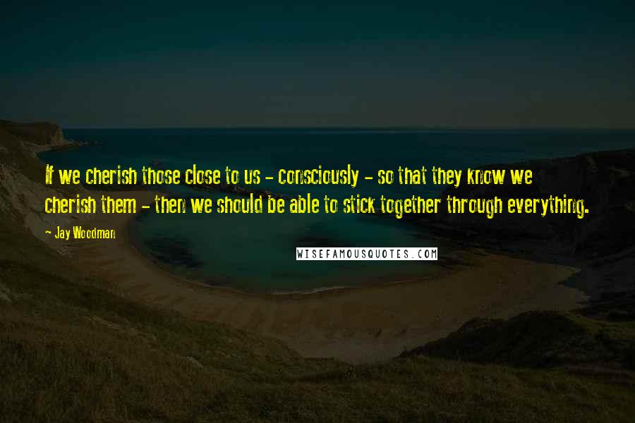 Jay Woodman Quotes: If we cherish those close to us - consciously - so that they know we cherish them - then we should be able to stick together through everything.
