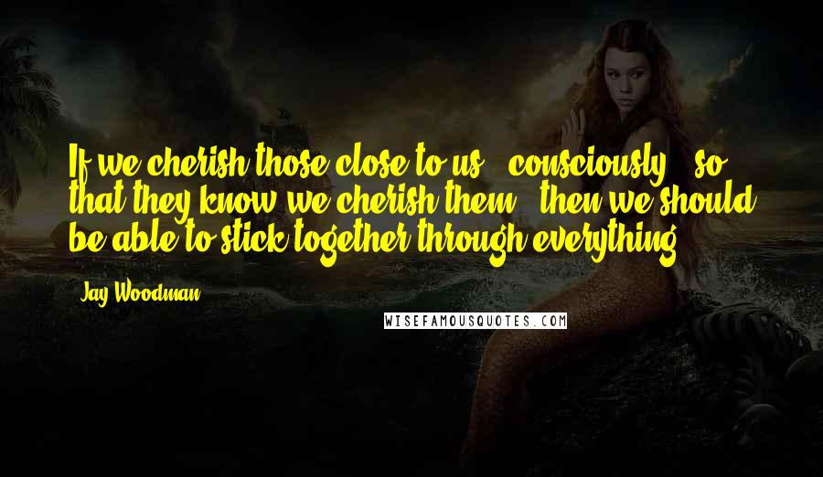 Jay Woodman Quotes: If we cherish those close to us - consciously - so that they know we cherish them - then we should be able to stick together through everything.
