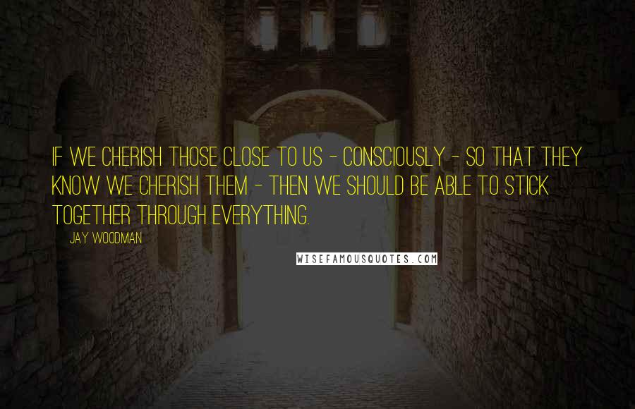 Jay Woodman Quotes: If we cherish those close to us - consciously - so that they know we cherish them - then we should be able to stick together through everything.