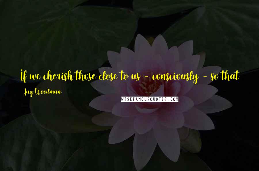 Jay Woodman Quotes: If we cherish those close to us - consciously - so that they know we cherish them - then we should be able to stick together through everything.