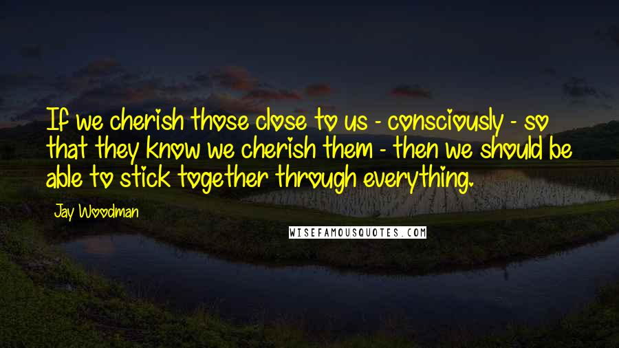 Jay Woodman Quotes: If we cherish those close to us - consciously - so that they know we cherish them - then we should be able to stick together through everything.