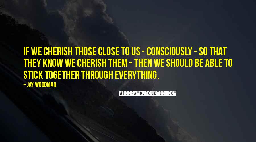 Jay Woodman Quotes: If we cherish those close to us - consciously - so that they know we cherish them - then we should be able to stick together through everything.