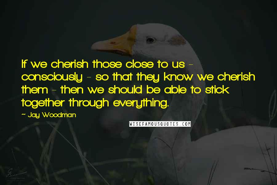 Jay Woodman Quotes: If we cherish those close to us - consciously - so that they know we cherish them - then we should be able to stick together through everything.