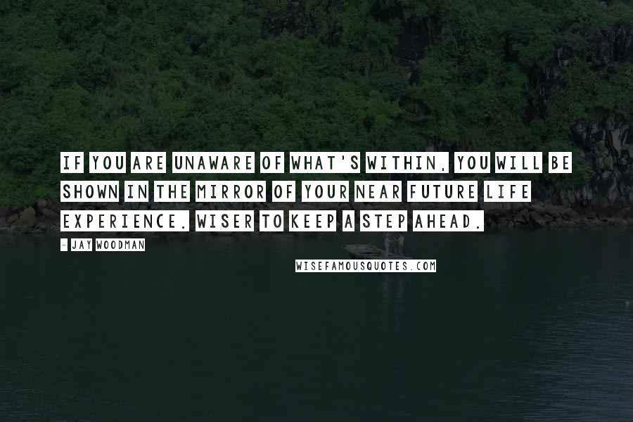 Jay Woodman Quotes: If you are unaware of what's within, you will be shown in the mirror of your near future life experience. Wiser to keep a step ahead.