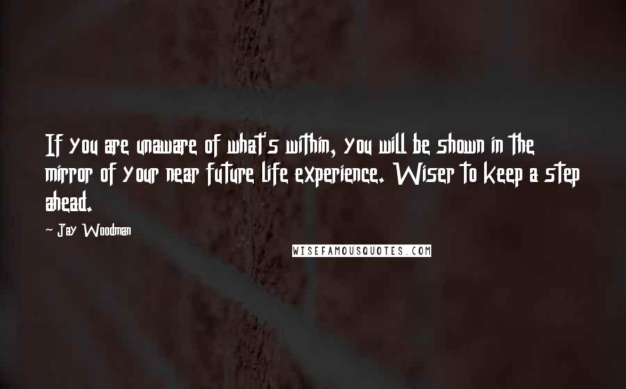 Jay Woodman Quotes: If you are unaware of what's within, you will be shown in the mirror of your near future life experience. Wiser to keep a step ahead.