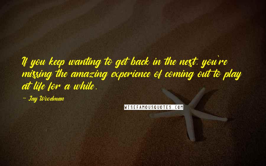 Jay Woodman Quotes: If you keep wanting to get back in the nest, you're missing the amazing experience of coming out to play at life for a while.