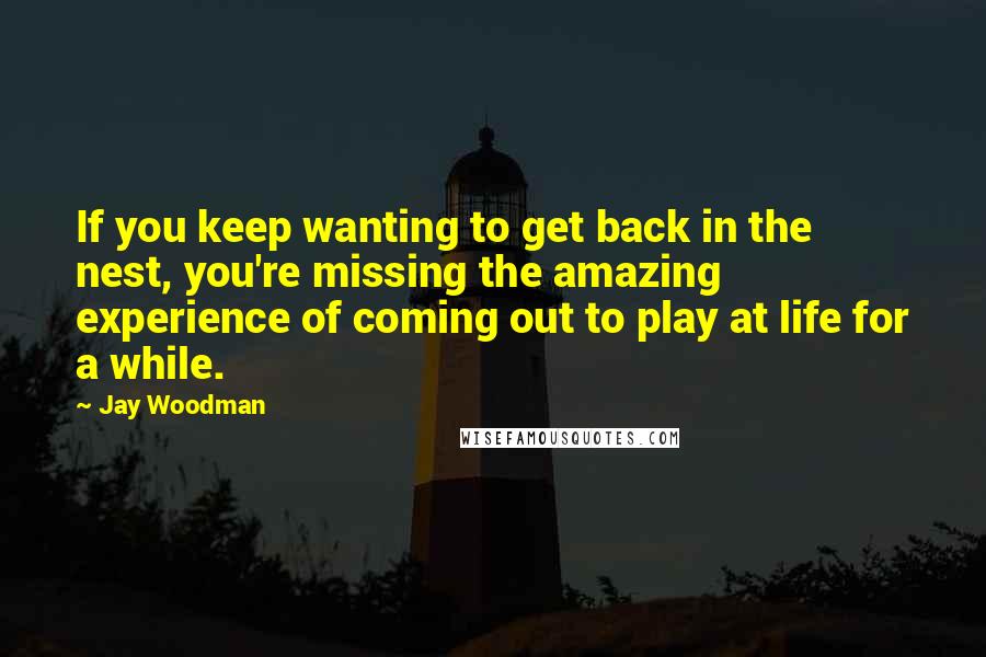 Jay Woodman Quotes: If you keep wanting to get back in the nest, you're missing the amazing experience of coming out to play at life for a while.