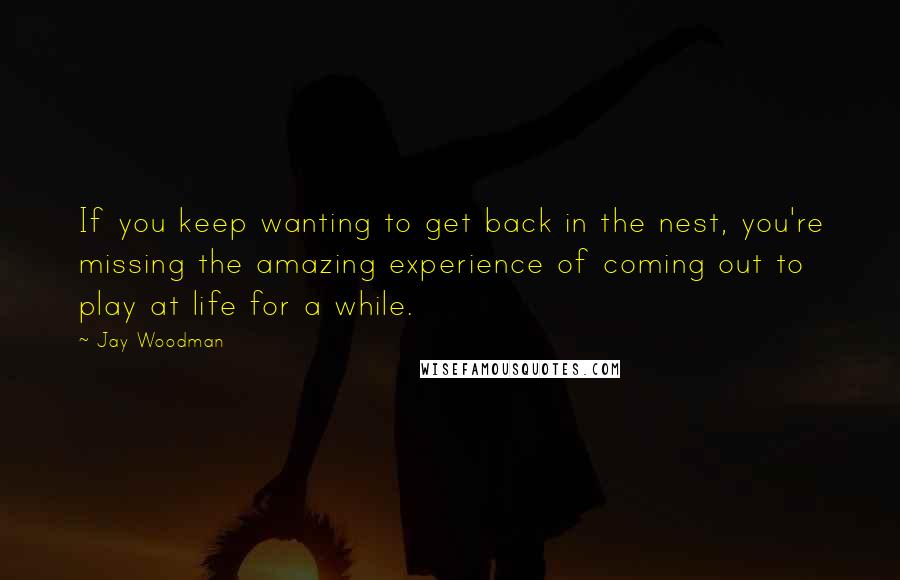 Jay Woodman Quotes: If you keep wanting to get back in the nest, you're missing the amazing experience of coming out to play at life for a while.