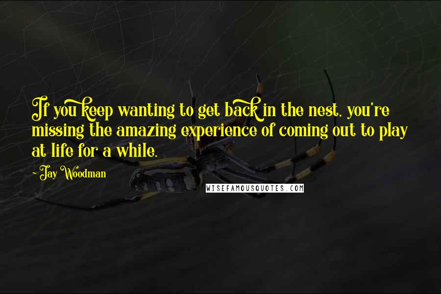 Jay Woodman Quotes: If you keep wanting to get back in the nest, you're missing the amazing experience of coming out to play at life for a while.