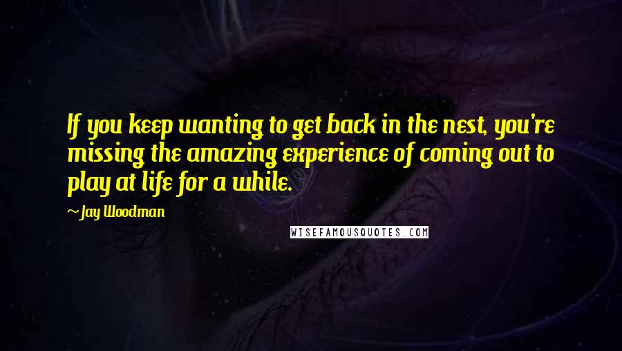 Jay Woodman Quotes: If you keep wanting to get back in the nest, you're missing the amazing experience of coming out to play at life for a while.