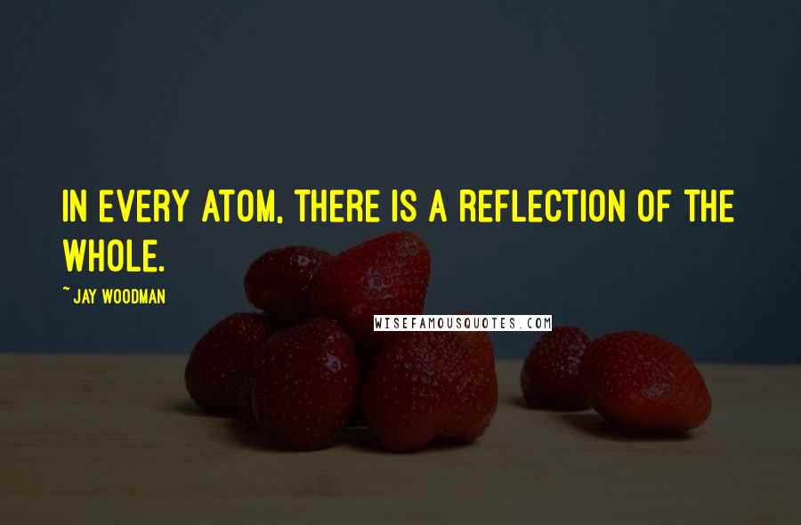 Jay Woodman Quotes: In every atom, there is a reflection of the whole.