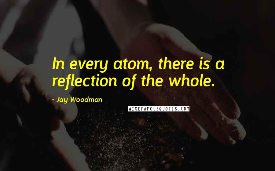 Jay Woodman Quotes: In every atom, there is a reflection of the whole.