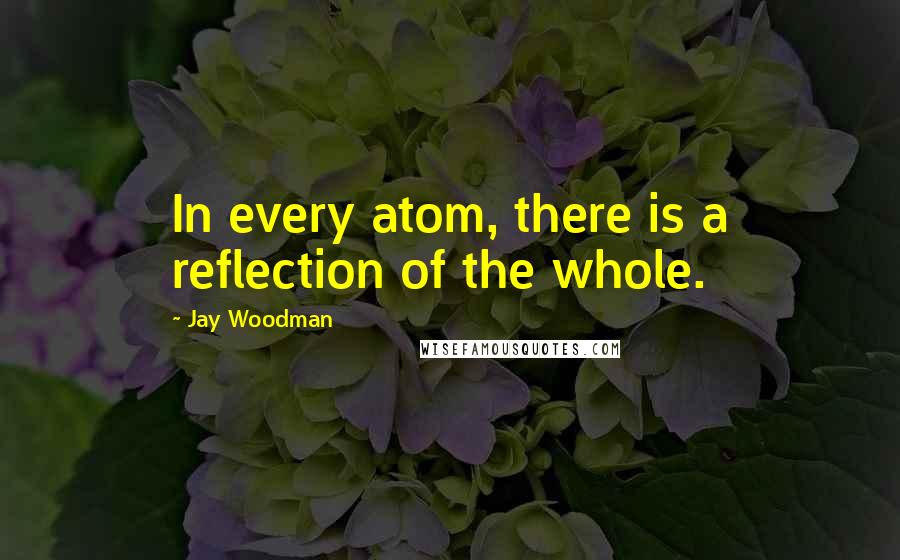 Jay Woodman Quotes: In every atom, there is a reflection of the whole.