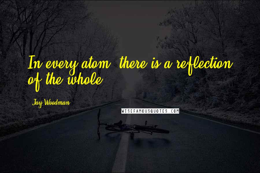 Jay Woodman Quotes: In every atom, there is a reflection of the whole.