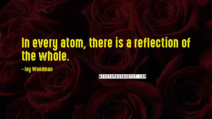 Jay Woodman Quotes: In every atom, there is a reflection of the whole.