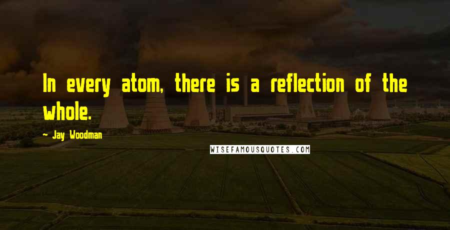 Jay Woodman Quotes: In every atom, there is a reflection of the whole.