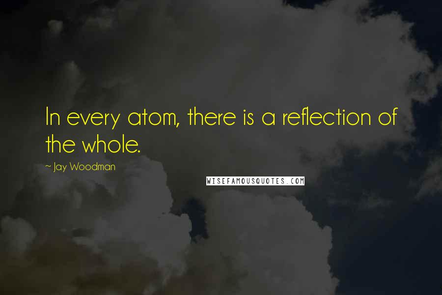 Jay Woodman Quotes: In every atom, there is a reflection of the whole.