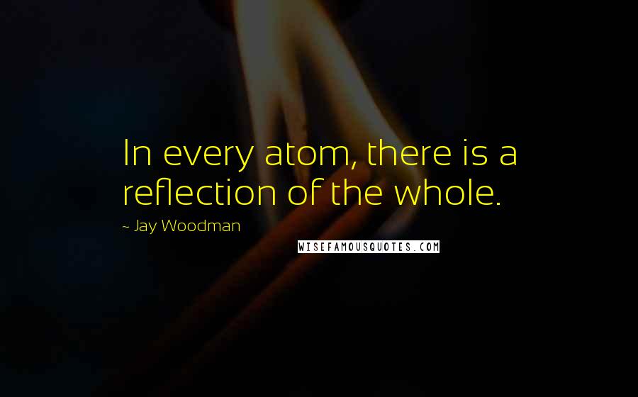 Jay Woodman Quotes: In every atom, there is a reflection of the whole.