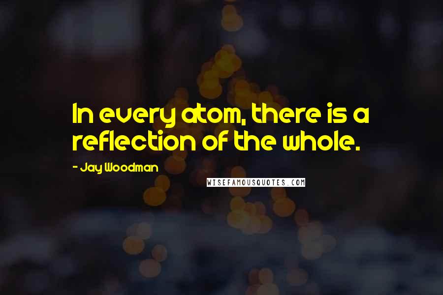 Jay Woodman Quotes: In every atom, there is a reflection of the whole.