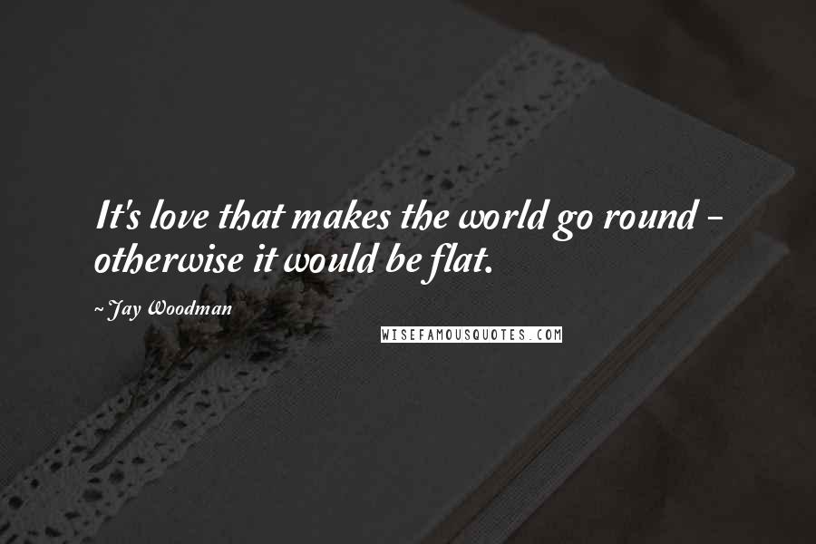 Jay Woodman Quotes: It's love that makes the world go round - otherwise it would be flat.