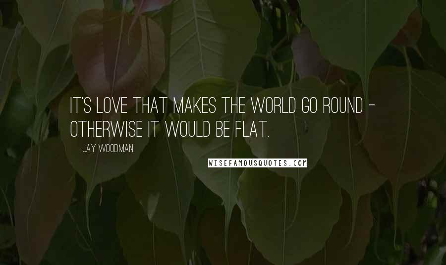 Jay Woodman Quotes: It's love that makes the world go round - otherwise it would be flat.