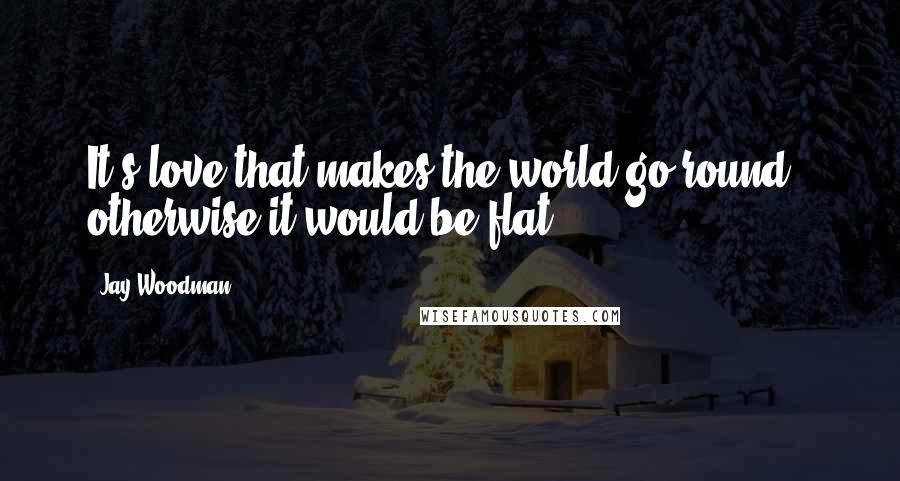 Jay Woodman Quotes: It's love that makes the world go round - otherwise it would be flat.