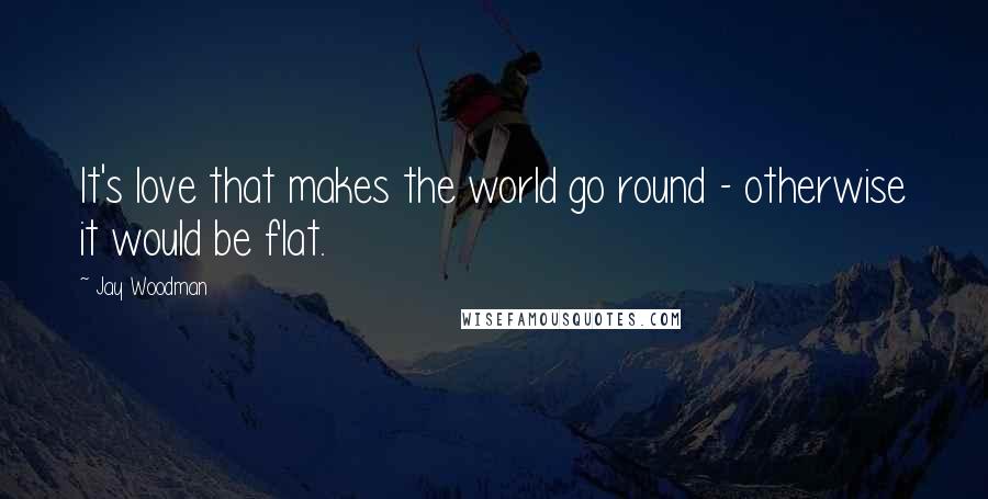 Jay Woodman Quotes: It's love that makes the world go round - otherwise it would be flat.