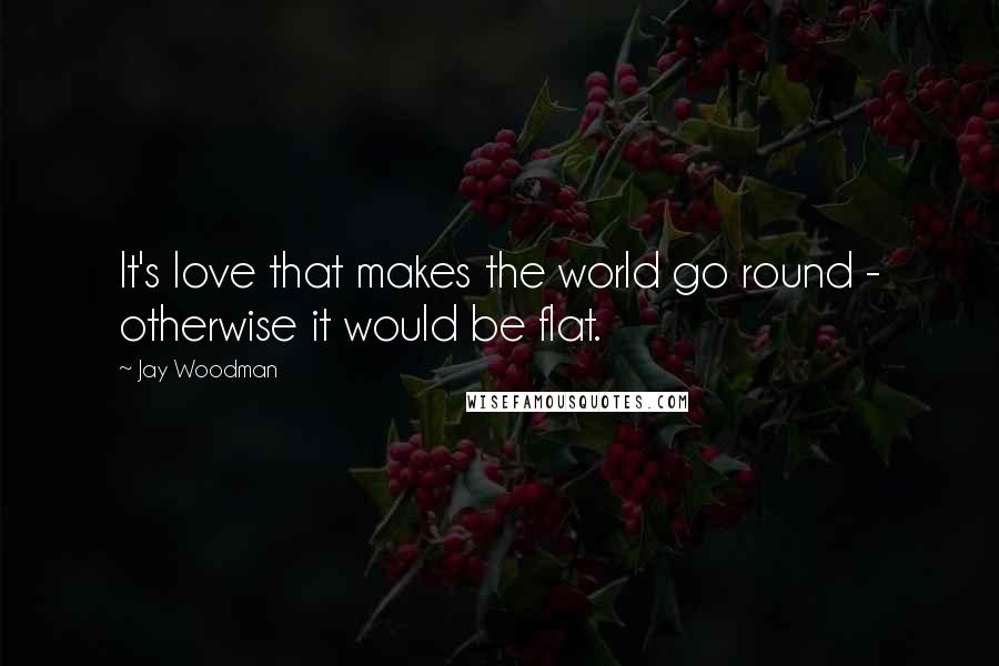 Jay Woodman Quotes: It's love that makes the world go round - otherwise it would be flat.