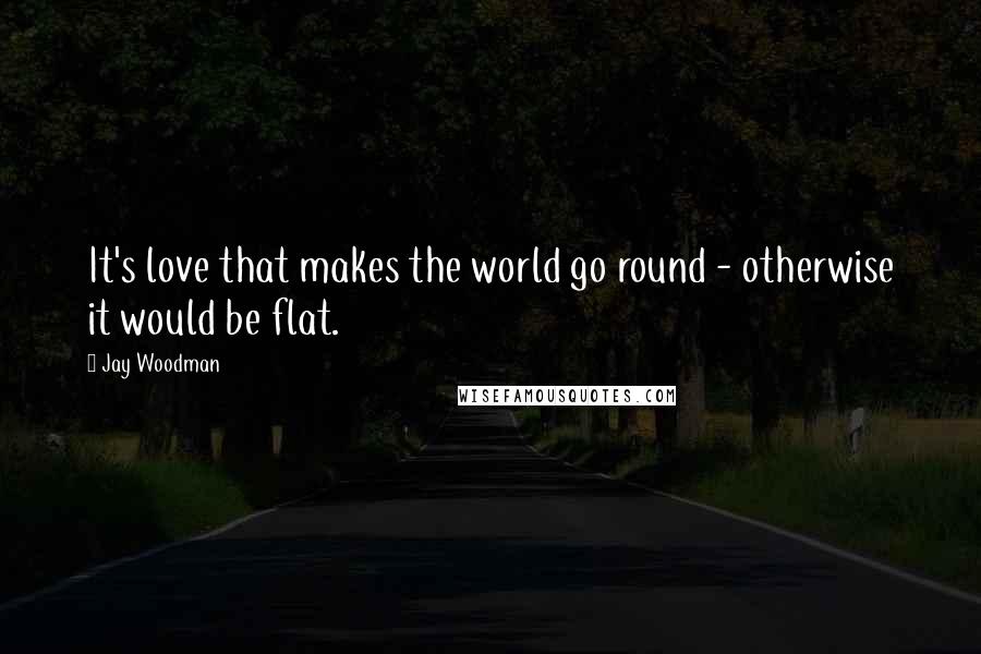 Jay Woodman Quotes: It's love that makes the world go round - otherwise it would be flat.