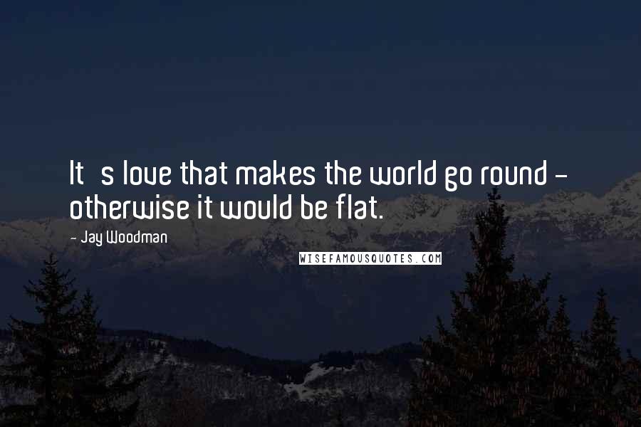 Jay Woodman Quotes: It's love that makes the world go round - otherwise it would be flat.