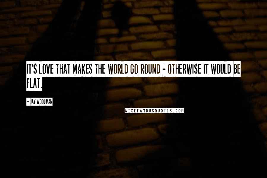 Jay Woodman Quotes: It's love that makes the world go round - otherwise it would be flat.