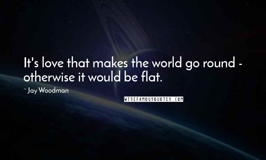 Jay Woodman Quotes: It's love that makes the world go round - otherwise it would be flat.