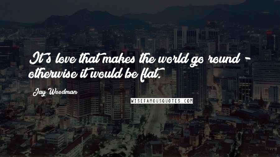 Jay Woodman Quotes: It's love that makes the world go round - otherwise it would be flat.