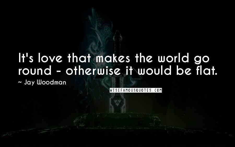 Jay Woodman Quotes: It's love that makes the world go round - otherwise it would be flat.