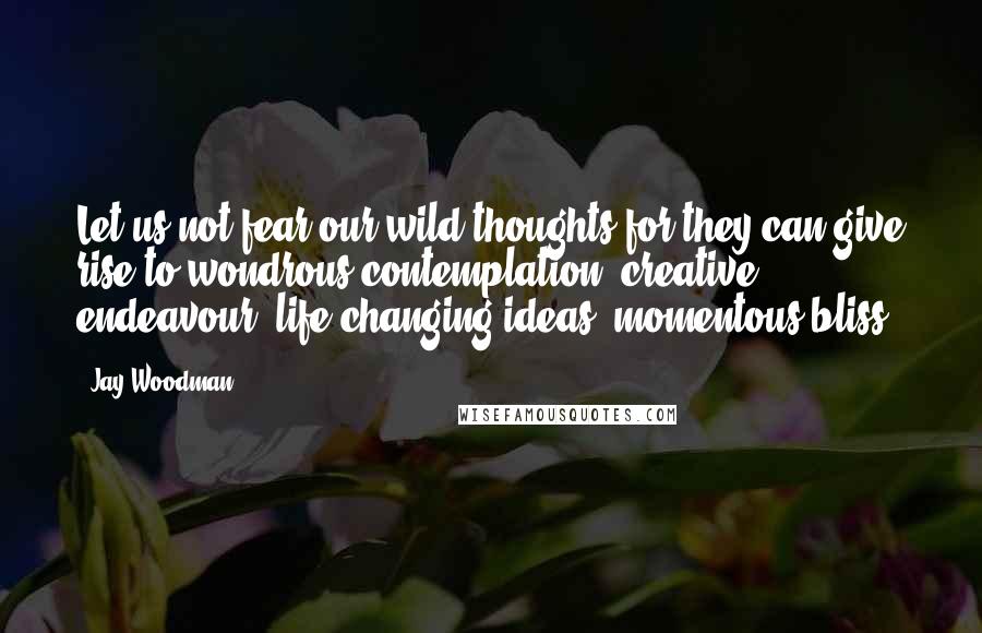 Jay Woodman Quotes: Let us not fear our wild thoughts for they can give rise to wondrous contemplation, creative endeavour, life changing ideas, momentous bliss.