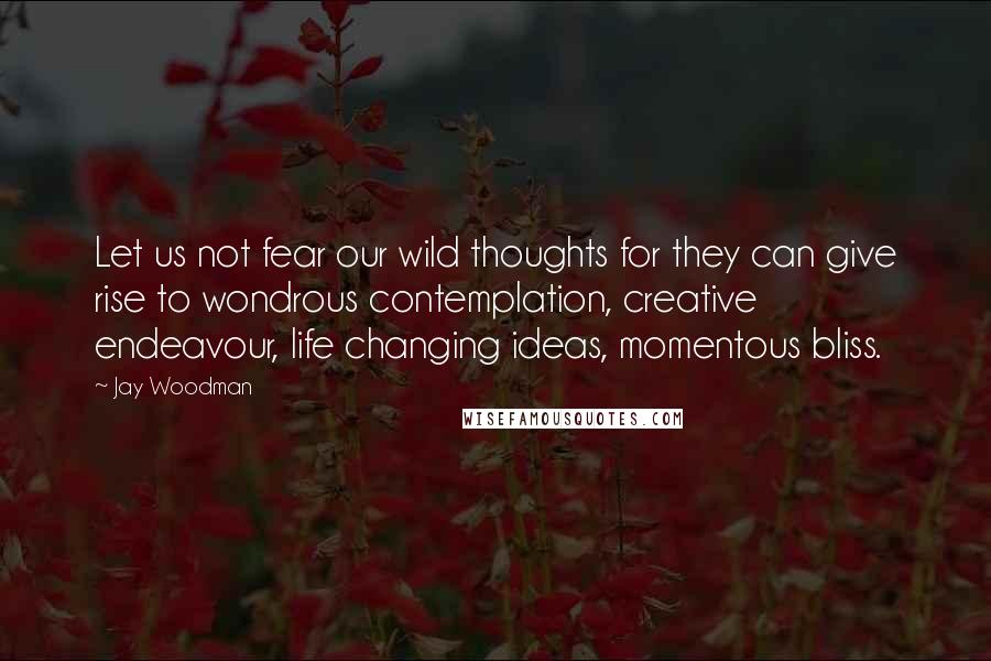 Jay Woodman Quotes: Let us not fear our wild thoughts for they can give rise to wondrous contemplation, creative endeavour, life changing ideas, momentous bliss.