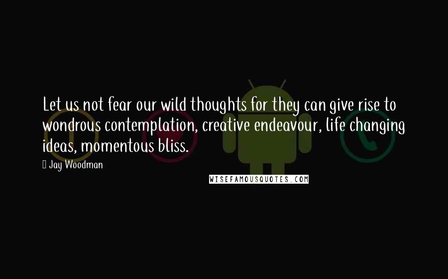 Jay Woodman Quotes: Let us not fear our wild thoughts for they can give rise to wondrous contemplation, creative endeavour, life changing ideas, momentous bliss.