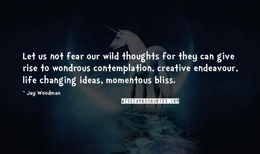 Jay Woodman Quotes: Let us not fear our wild thoughts for they can give rise to wondrous contemplation, creative endeavour, life changing ideas, momentous bliss.