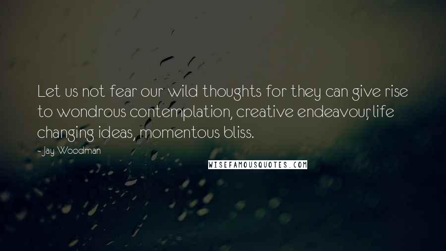 Jay Woodman Quotes: Let us not fear our wild thoughts for they can give rise to wondrous contemplation, creative endeavour, life changing ideas, momentous bliss.