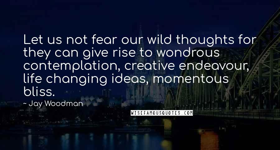 Jay Woodman Quotes: Let us not fear our wild thoughts for they can give rise to wondrous contemplation, creative endeavour, life changing ideas, momentous bliss.