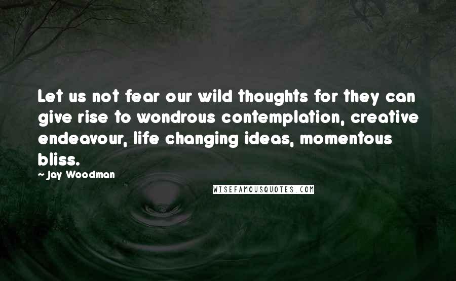 Jay Woodman Quotes: Let us not fear our wild thoughts for they can give rise to wondrous contemplation, creative endeavour, life changing ideas, momentous bliss.