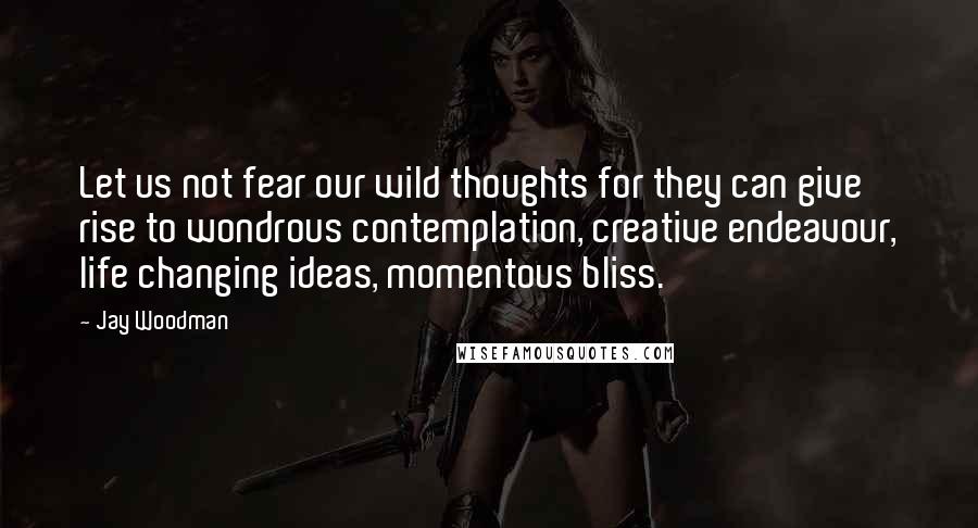 Jay Woodman Quotes: Let us not fear our wild thoughts for they can give rise to wondrous contemplation, creative endeavour, life changing ideas, momentous bliss.