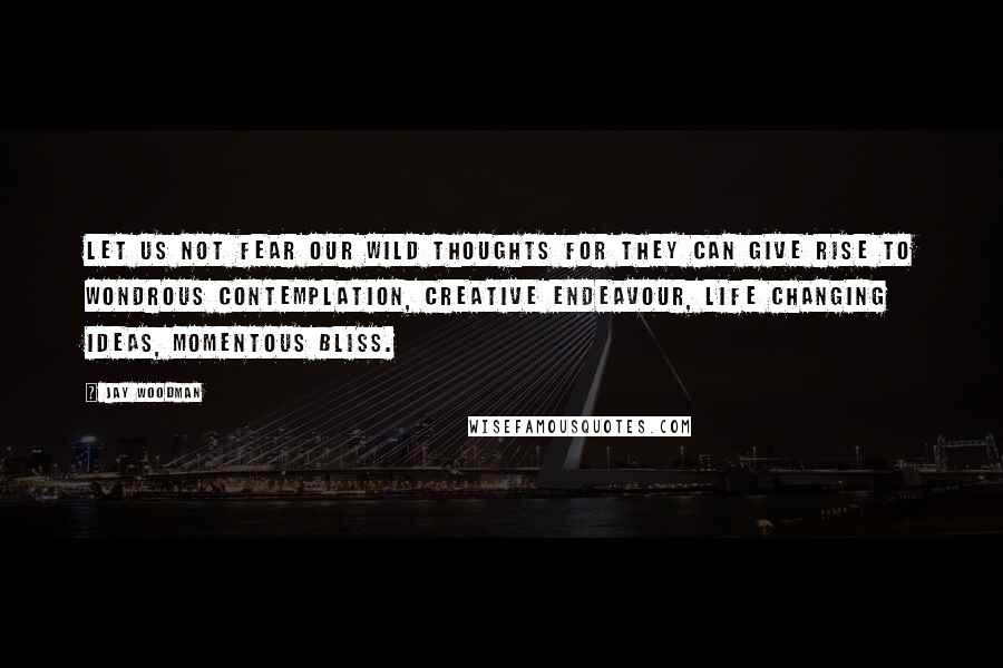 Jay Woodman Quotes: Let us not fear our wild thoughts for they can give rise to wondrous contemplation, creative endeavour, life changing ideas, momentous bliss.