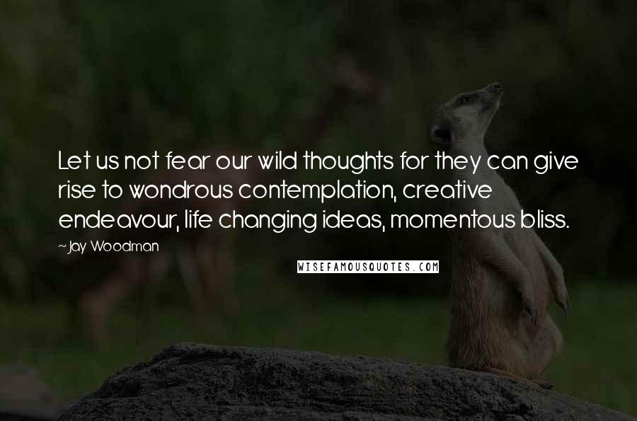 Jay Woodman Quotes: Let us not fear our wild thoughts for they can give rise to wondrous contemplation, creative endeavour, life changing ideas, momentous bliss.